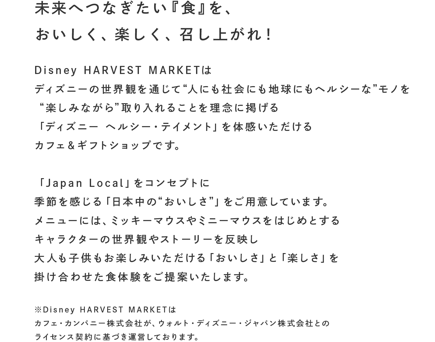未来へつなぎたい『食』を、 おいしく、楽しく、召し上がれ!
              Disney HARVEST MARKETはディズニーの世界観を通じて“人にも社会にも地球にもヘルシーな”モノを“楽しみながら”取り入れることを理念に掲げる「ディズニー ヘルシー・テイメント」を体感いただけるカフェ＆ギフトショップです。
「Japan Local」をコンセプトに季節を感じる「日本中の“おいしさ”」をご用意しています。
メニューには、ミッキーマウスやミニーマウスをはじめとするキャラクターの世界観やストーリーを反映し大人も子供もお楽しみいただける「おいしさ」と「楽しさ」を掛け合わせた食体験をご提案いたします。 